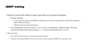 sBERT training
• Model is trained with different hyper parameter and adopted strategies:
• Pooling strategy:
• In this case they tried to pool BERT embedding for sentence representation using three strategies -
MAX, MEAN and [CLS]
• MEAN shows the best performance.
• For classification task the vectors 𝑃 𝑎𝑛𝑃 𝑃 were concatenated in different ways. But they
achieved the best performance when |𝑃 − 𝑃| was concatenated with 𝑃 𝑎𝑛𝑃 𝑃.
• Observation:
• The need of fine tuning is required and task specific.
• Transfer learning of BERT can be used. This is fine tuning of BERT for a specific task.
 
