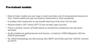 Pre-trained models
• Most of major models are very huge in nature and take a lot of computational resource to
train. These models are open sourced by researchers or Tech companies.
• It enables other researcher to use transfer learning to fine tune it for the task.
• Recent model in GPT series (GPT-3) has not been open sourced.
• There is another version of ELMo based on transformer architecture has also been
launched.
• As the models are getting heavier and heavier, a model by nVIDIA (Megatron LM) has
8300 M parameter!!
• So, Word Embeddings are still evolving. But, BERT and ELMo were the ‘VGG16’ moment
for NLP!!!
 