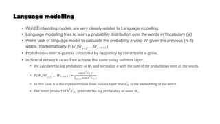 Language modelling
• Word Embedding models are very closely related to Language modelling.
• Language modelling tries to learn a probability distribution over the words in Vocabulary (V)
• Prime task of language model to calculate the probability a word Wi given the previous (N-1)
words, mathematically 𝑃(𝑊𝑖|𝑊𝑖−1
, . . . 𝑊𝑖−𝑛+1)
• Probabilities over n-gram is calculated by frequency by constituent n-gram.
• In Neural network as well we achieve the same using softmax layer.
• We calculate the log probability of 𝑊𝑖 and normalize it with the sum of the probablities over all the words.
• 𝑃(𝑊𝑖|𝑊𝑖−1
, . . . 𝑊𝑖−𝑛+1) =
𝑒𝑥𝑝(ℎ𝑇
𝑉𝑊𝑖
’
)
𝑊𝑖∈𝑉 𝑒𝑥𝑝(ℎ𝑇
𝑉𝑊𝑖
’
)
• In this case, h is the representation from hidden layer and 𝑉𝑊
𝑖
is the embedding of the word.
• The inner product of ℎ𝑇
𝑉𝑊𝑖
’
generate the log probability of word 𝑊𝑖.
 