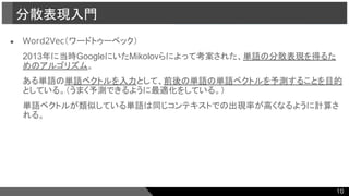 ● Word2Vec（ワードトゥーベック）
2013年に当時GoogleにいたMikolovらによって考案された、単語の分散表現を得るた
めのアルゴリズム。
ある単語の単語ベクトルを入力として、前後の単語の単語ベクトルを予測することを目的
としている。（うまく予測できるように最適化をしている。）
単語ベクトルが類似している単語は同じコンテキストでの出現率が高くなるように計算さ
れる。
分散表現入門
10
 