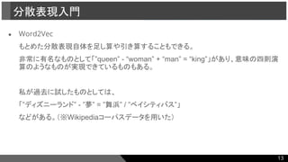 ● Word2Vec
もとめた分散表現自体を足し算や引き算することもできる。
非常に有名なものとして「”queen” - “woman” + “man” = “king”」があり、意味の四則演
算のようなものが実現できているものもある。
私が過去に試したものとしては、
「”ディズニーランド” - ”夢” = ”舞浜” / ”ベイシティバス”」
などがある。（※Wikipediaコーパスデータを用いた）
分散表現入門
13
 