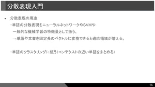 ● 分散表現の用途
・単語の分散表現をニューラルネットワークやSVMや
　一般的な機械学習の特徴量として扱う。
　→単語や文書を固定長のベクトルに変換できると適応領域が増える。
・単語のクラスタリングに使う（コンテクストの近い単語をまとめる）
分散表現入門
16
 