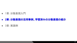 ● 1章：分散表現入門
● 2章：分散表現の活用事例、学習済みの分散表現の紹介
● 3章：実践例
17
 