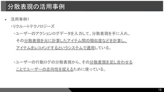 ● 活用事例1
・リクルートテクノロジーズ
　・ユーザーのアクションログデータを入力して、分散表現を手に入れ、
　　その分散表現を元に計算したアイテム間の類似度などを計算し、
　　アイテムをレコメンドするというシステムで適用している。
　・ユーザーの行動ログの分散表現から、その分散表現を足し合わせる
　　ことでユーザーの志向性を捉えるために使っている。
分散表現の活用事例
18
 