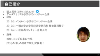 ● 阪上晃幸（@Mr_Sakaue）
● データアナリスト@渋谷のベンチャー企業
● 経歴
2012/2：インターン@渋谷のベンチャー企業
2012/3：一橋大学大学院経済学研究科 修士課程修了
2012/4〜：渋谷のベンチャー企業入社
● 趣味
料理、ブログ記事の作成
『かものはしの分析ブログ』で検索！
自己紹介
2
 