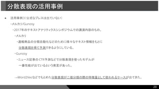 ● 活用事例3（公式なプレスは出ていない）
・メルカリ/Gunosy
　・2017年のテキストアナリティクスシンポジウムでの講演内容のもの。
　　・メルカリ
　　　・通報商品の分類自動化などのために様々なテキスト情報をもとに
　　　　分散表現を得て予測できるようにしている。
　　・Gunosy
　　　・ニュース記事の CTR予測などで分散表現を使ったモデルが
　　　　一番性能が出ているという発言があった。
　　→Word2Vecなどでもとめた分散表現が二値分類の際の特徴量として使われるケースが出てきた。
分散表現の活用事例
20
 