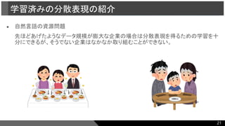 ● 自然言語の資源問題
先ほどあげたようなデータ規模が膨大な企業の場合は分散表現を得るための学習を十
分にできるが、そうでない企業はなかなか取り組むことができない。
学習済みの分散表現の紹介
21
 