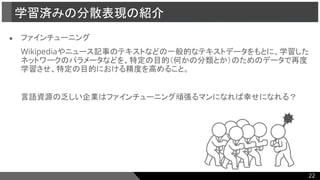 ● ファインチューニング
Wikipediaやニュース記事のテキストなどの一般的なテキストデータをもとに、学習した
ネットワークのパラメータなどを、特定の目的（何かの分類とか）のためのデータで再度
学習させ、特定の目的における精度を高めること。
言語資源の乏しい企業はファインチューニング頑張るマンになれば幸せになれる？
学習済みの分散表現の紹介
22
 