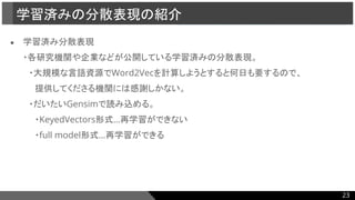 ● 学習済み分散表現
・各研究機関や企業などが公開している学習済みの分散表現。
　・大規模な言語資源でWord2Vecを計算しようとすると何日も要するので、
　　提供してくださる機関には感謝しかない。
　・だいたいGensimで読み込める。
　　・KeyedVectors形式…再学習ができない
　　・full model形式…再学習ができる
学習済みの分散表現の紹介
23
 