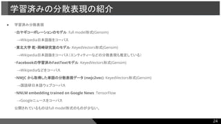 ● 学習済み分散表現
・白ヤギコーポレーションのモデル：full model形式(Gensim)
　→Wikipedia日本語版をコーパス
・東北大学 乾・岡崎研究室のモデル：KeyedVectors形式(Gensim)
　→Wikipedia日本語版をコーパス（エンティティーなどの分散表現も推定している）
・Facebookの学習済みFastTextモデル：KeyedVectors形式(Gensim)
　→Wikipediaなどをコーパス
・NWJC から取得した単語の分散表現データ (nwjc2vec)：KeyedVectors形式(Gensim)
　→国語研日本語ウェブコーパス
・NNLM embedding trained on Google News：TensorFlow
　→Googleニュースをコーパス
公開されているものはfull model形式のものが少ない。
学習済みの分散表現の紹介
24
 