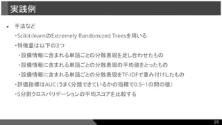 ● 手法など
・Scikit-learnのExtremely Randomized Treesを用いる
・特徴量は以下の3つ
　・設備情報に含まれる単語ごとの分散表現を足し合わせたもの
　・設備情報に含まれる単語ごとの分散表現の平均値をとったもの
　・設備情報に含まれる単語ごとの分散表現をTF-IDFで重み付けしたもの
・評価指標はAUC（うまく分類できているかの指標で0.5~1の間の値）
・5分割クロスバリデーションの平均スコアを比較する
実践例
29
 