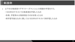 ● 以下の分散表現でデザイナーズマンション分類器の学習を行う。
・1800件のテキストで分散表現を学習したもの
・各種、学習済み分散表現をそのまま使ったもの
・再学習可能なものに関しては1800件のテキストで再学習したもの
実践例
30
 