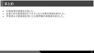 ● 分散表現の基礎をお話した。
● 企業での分散表現のビジネスにおける実活用例を紹介した。
● 学習済み分散表現を用いた分類問題の実践例を紹介した。
まとめ
33
 