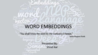 WORD EMBEDDINGS
Presented By:
Shruti kar
“You shall know the word by the company it keeps.”
- John Rupert Firth
 