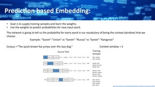 Prediction based Embedding:
• Goal is to supply training samples and learn the weights.
• Use the weights to predict probabilities for new input word.
The network is going to tell us the probability for every word in our vocabulary of being the context (window) that we
choose.
Example: “Soviet”-“Union” vs “Soviet”-“Russia” vs “Soviet”-“Kangaroo”
Corpus =“The quick brown fox jumps over the lazy dog.” Context window = 2
http://mccormickml.com/2016/04/19/word2vec-tutorial-the-skip-gram-model/
 