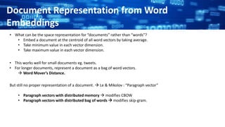 Document Representation from Word
Embeddings
• What can be the space representation for “documents” rather than “words”?
• Embed a document at the centroid of all word vectors by taking average.
• Take minimum value in each vector dimension.
• Take maximum value in each vector dimension.
• This works well for small documents eg. tweets.
• For longer documents, represent a document as a bag of word vectors.
 Word Mover’s Distance.
But still no proper representation of a document.  Le & Mikolov : “Paragraph vector”
• Paragraph vectors with distributed memory  modifies CBOW
• Paragraph vectors with distributed bag of words  modifies skip-gram.
 