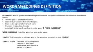 CONTEXT CLUES- meaning of unknown word by the words that surround it in some CONTEXT.
CONTEXT may be : “WINDOW “surrounding words.
“SENTENCE” it occurs in.
“PARAGRAPH” that contains it.
“ENTIRE DOCUMENT”.
BIGGER GOAL: How to generalize the knowledge obtained from one particular word to other words that are somehow
similar?
• Semantic space -> latent semantic space.
• Map individual words in latent semantic space.
• Obtain vector representation for each word.
• Dimension -> vocabulary of words.
• Semantically similar words are closer in vector space.  “WORD EMBEDDING”
WORD EMBEDDING: Embed the words into some vector space.
WORD EMBEDDINGS DEFINITION
 