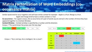 Matrix Factorization of Word Embeddings (co-
occurrence matrix)
Similar words tend to occur together and will have similar context for example – Apple is a fruit. Mango is a fruit.
Apple and mango tend to have a similar context i.e. fruit.
Co-occurrence – For a given corpus, the co-occurrence of a pair of words say w1 and w2 is the number of times they have
appeared together in a Context Window.
Context Window – Context window is specified by a number and the direction.
Corpus =“The quick brown fox jumps over the lazy dog.”
Corpus = “He is not lazy. He is intelligent. He is smart”.
https://www.analyticsvidhya.com/blog/2017/06/word-embeddings-count-word2veec/
 