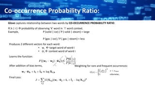 Glove captures relationship between two words by CO-OCCURRENCE PROBABILITY RATIO:
Co-occurrence Probability Ratio:
P( k | i )  probability of observing ‘k’ word in ‘i’ word context.
Example, P (solid | ice) / P ( solid | steam) = large
P (gas | ice) / P ( gas | steam) = less
Produces 2 different vectors for each word:
• wi  target word of word i
• ῶ i  context word of word i
Learns the function:
After addition of bias terms, Weighting for rare and frequent occurrences:
Final Loss:
 
