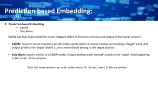 Prediction based Embedding:
2. Prediction based Embedding
• CBOW
• Skip-Gram
CBOW and Skip-Gram model for neural network differs in the terms of input and output of the neural network.
• CBOW: Input to neural network is set of context words within a certain window surrounding a ‘target’ word. And
output predicts the ‘target’ word i.e., what word should belong to the target position.
• Skip-Gram: Input is similar to a CBOW model. Output predicts each ‘context’ based on the ‘target’ word appearing
at the center of the window.
Both the times we learn wi and context vector ῶ i for each word in the vocabulary.
 