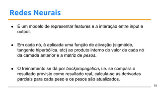 Redes Neurais
● É um modelo de representar features e a interação entre input e
output.
● Em cada nó, é aplicada uma função de ativação (sigmóide,
tangente hiperbólica, etc) ao produto interno do valor de cada nó
da camada anterior e a matriz de pesos.
● O treinamento se dá por backpropagation, i.e. se compara o
resultado previsto como resultado real, calcula-se as derivadas
parciais para cada peso e os pesos são atualizados.
10
 