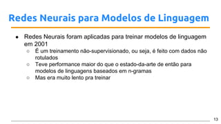 Redes Neurais para Modelos de Linguagem
● Redes Neurais foram aplicadas para treinar modelos de linguagem
em 2001
○ É um treinamento não-supervisionado, ou seja, é feito com dados não
rotulados
○ Teve performance maior do que o estado-da-arte de então para
modelos de linguagens baseados em n-gramas
○ Mas era muito lento pra treinar
13
 