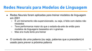 Redes Neurais para Modelos de Linguagem
● Redes Neurais foram aplicadas para treinar modelos de linguagem
em 2001
○ É um treinamento não-supervisionado, ou seja, é feito com dados não
rotulados
○ Teve performance maior do que o estado-da-arte de então para
modelos de linguagens baseados em n-gramas
○ Mas era muito lento pra treinar
● O contexto de uma palavra (ou seja, palavras que a precedem) é
usado para prever a próxima palavra
14
 