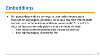 Embeddings
● Um pouco depois de se começar a usar redes neurais para
modelos de linguagem, percebeu-se se que era mais interessante
colocar uma camada adicional -linear, de tamanho fixo- entre o
vetor de features de cada palavra e as camadas da rede
○ Para reduzir a dimensionalidade dos vetores de palavras
○ E ter representações de tamanho fixo
17
 