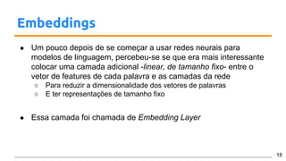 Embeddings
● Um pouco depois de se começar a usar redes neurais para
modelos de linguagem, percebeu-se se que era mais interessante
colocar uma camada adicional -linear, de tamanho fixo- entre o
vetor de features de cada palavra e as camadas da rede
○ Para reduzir a dimensionalidade dos vetores de palavras
○ E ter representações de tamanho fixo
● Essa camada foi chamada de Embedding Layer
18
 