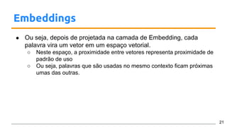 Embeddings
● Ou seja, depois de projetada na camada de Embedding, cada
palavra vira um vetor em um espaço vetorial.
○ Neste espaço, a proximidade entre vetores representa proximidade de
padrão de uso
○ Ou seja, palavras que são usadas no mesmo contexto ficam próximas
umas das outras.
21
 
