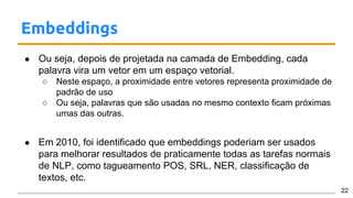 Embeddings
● Ou seja, depois de projetada na camada de Embedding, cada
palavra vira um vetor em um espaço vetorial.
○ Neste espaço, a proximidade entre vetores representa proximidade de
padrão de uso
○ Ou seja, palavras que são usadas no mesmo contexto ficam próximas
umas das outras.
● Em 2010, foi identificado que embeddings poderiam ser usados
para melhorar resultados de praticamente todas as tarefas normais
de NLP, como tagueamento POS, SRL, NER, classificação de
textos, etc.
22
 
