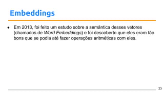 Embeddings
● Em 2013, foi feito um estudo sobre a semântica desses vetores
(chamados de Word Embeddings) e foi descoberto que eles eram tão
bons que se podia até fazer operações aritméticas com eles.
23
 