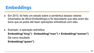 Embeddings
● Em 2013, foi feito um estudo sobre a semântica desses vetores
(chamados de Word Embeddings) e foi descoberto que eles eram tão
bons que se podia até fazer operações aritméticas com eles.
● Exemplo: a operação aritmética
Embedding(“king”) - Embedding(“man”) + Embedding(“woman”)
Dá como resultado
Embedding(“queen”)
24
 