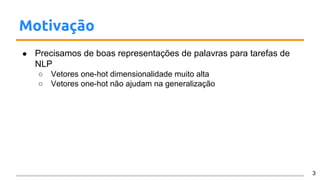 Motivação
● Precisamos de boas representações de palavras para tarefas de
NLP
○ Vetores one-hot dimensionalidade muito alta
○ Vetores one-hot não ajudam na generalização
3
 