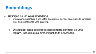 Embeddings
● Definição de um word embedding:
○ Um word embedding é um vetor distribuído, denso, contínuo, de tamanho
fixo, que representa uma palavra.
● Distribuído: cada conceito é representado por mais de uma
feature. Isso diminui a dimensionalidade necessária.
30
 
