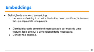 Embeddings
● Definição de um word embedding:
○ Um word embedding é um vetor distribuído, denso, contínuo, de tamanho
fixo, que representa uma palavra.
● Distribuído: cada conceito é representado por mais de uma
feature. Isso diminui a dimensionalidade necessária.
● Denso: não esparso.
31
 