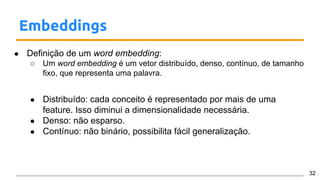 Embeddings
● Definição de um word embedding:
○ Um word embedding é um vetor distribuído, denso, contínuo, de tamanho
fixo, que representa uma palavra.
● Distribuído: cada conceito é representado por mais de uma
feature. Isso diminui a dimensionalidade necessária.
● Denso: não esparso.
● Contínuo: não binário, possibilita fácil generalização.
32
 