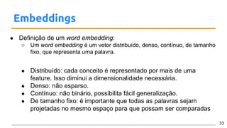 Embeddings
● Definição de um word embedding:
○ Um word embedding é um vetor distribuído, denso, contínuo, de tamanho
fixo, que representa uma palavra.
● Distribuído: cada conceito é representado por mais de uma
feature. Isso diminui a dimensionalidade necessária.
● Denso: não esparso.
● Contínuo: não binário, possibilita fácil generalização.
● De tamanho fixo: é importante que todas as palavras sejam
projetadas no mesmo espaço para que possam ser comparadas
33
 