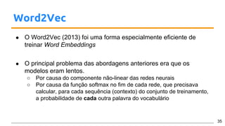 Word2Vec
● O Word2Vec (2013) foi uma forma especialmente eficiente de
treinar Word Embeddings
● O principal problema das abordagens anteriores era que os
modelos eram lentos.
○ Por causa do componente não-linear das redes neurais
○ Por causa da função softmax no fim de cada rede, que precisava
calcular, para cada sequência (contexto) do conjunto de treinamento,
a probabilidade de cada outra palavra do vocabulário
35
 