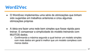 Word2Vec
● O Word2vec implementou uma série de otimizações que tinham
sido sugeridas em trabalhos anteriores e criou algumas
otimizações próprias
● A ideia era fazer uma rede bem simples que fosse rápida para
treinar. E compensar a simplicidade do modelo treinando com
MUITOS dados.
○ Confirmando a máxima segundo a qual treinar um modelo simples
com mais dados em geral é melhor que um modelo complexo com
menos dados
37
 
