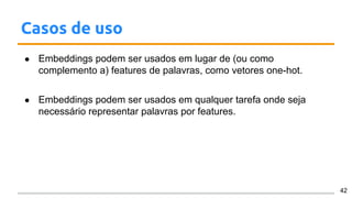 Casos de uso
● Embeddings podem ser usados em lugar de (ou como
complemento a) features de palavras, como vetores one-hot.
● Embeddings podem ser usados em qualquer tarefa onde seja
necessário representar palavras por features.
42
 