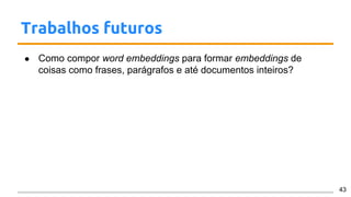 Trabalhos futuros
● Como compor word embeddings para formar embeddings de
coisas como frases, parágrafos e até documentos inteiros?
43
 