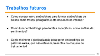 Trabalhos futuros
● Como compor word embeddings para formar embeddings de
coisas como frases, parágrafos e até documentos inteiros?
● Como tunar embeddings para tarefas específicas, como análise de
sentimentos?
● Como melhorar a generalização para gerar embeddings de
palavras raras, que não estavam presentes no conjunto de
treinamento?
45
 