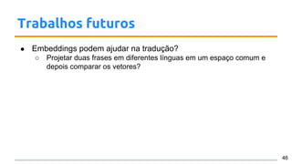 Trabalhos futuros
● Embeddings podem ajudar na tradução?
○ Projetar duas frases em diferentes línguas em um espaço comum e
depois comparar os vetores?
46
 
