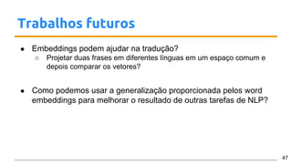 Trabalhos futuros
● Embeddings podem ajudar na tradução?
○ Projetar duas frases em diferentes línguas em um espaço comum e
depois comparar os vetores?
● Como podemos usar a generalização proporcionada pelos word
embeddings para melhorar o resultado de outras tarefas de NLP?
47
 