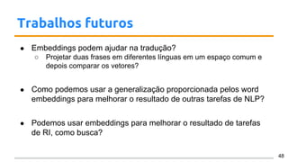 Trabalhos futuros
● Embeddings podem ajudar na tradução?
○ Projetar duas frases em diferentes línguas em um espaço comum e
depois comparar os vetores?
● Como podemos usar a generalização proporcionada pelos word
embeddings para melhorar o resultado de outras tarefas de NLP?
● Podemos usar embeddings para melhorar o resultado de tarefas
de RI, como busca?
48
 