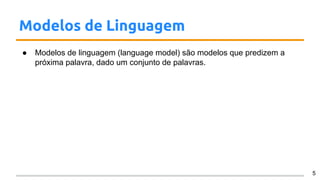 Modelos de Linguagem
● Modelos de linguagem (language model) são modelos que predizem a
próxima palavra, dado um conjunto de palavras.
5
 