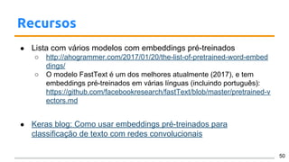 Recursos
● Lista com vários modelos com embeddings pré-treinados
○ http://ahogrammer.com/2017/01/20/the-list-of-pretrained-word-embed
dings/
○ O modelo FastText é um dos melhores atualmente (2017), e tem
embeddings pré-treinados em várias línguas (incluindo português):
https://github.com/facebookresearch/fastText/blob/master/pretrained-v
ectors.md
● Keras blog: Como usar embeddings pré-treinados para
classificação de texto com redes convolucionais
50
 