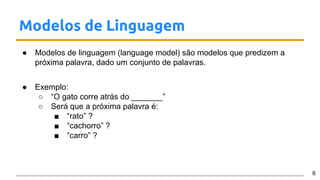 Modelos de Linguagem
● Modelos de linguagem (language model) são modelos que predizem a
próxima palavra, dado um conjunto de palavras.
● Exemplo:
○ “O gato corre atrás do _______”
○ Será que a próxima palavra é:
■ “rato” ?
■ “cachorro” ?
■ “carro” ?
6
 
