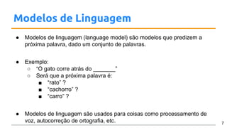 Modelos de Linguagem
● Modelos de linguagem (language model) são modelos que predizem a
próxima palavra, dado um conjunto de palavras.
● Exemplo:
○ “O gato corre atrás do _______”
○ Será que a próxima palavra é:
■ “rato” ?
■ “cachorro” ?
■ “carro” ?
● Modelos de linguagem são usados para coisas como processamento de
voz, autocorreção de ortografia, etc. 7
 